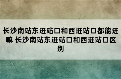 长沙南站东进站口和西进站口都能进嘛 长沙南站东进站口和西进站口区别